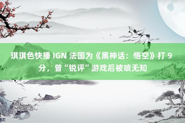 琪琪色快播 IGN 法国为《黑神话：悟空》打 9 分，曾“锐评”游戏后被喷无知