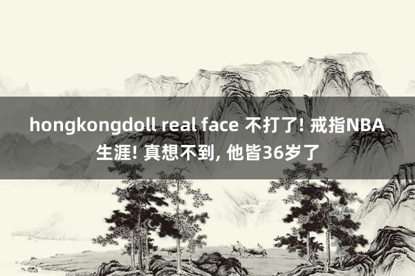 hongkongdoll real face 不打了! 戒指NBA生涯! 真想不到， 他皆36岁了