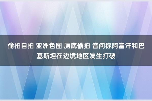 偷拍自拍 亚洲色图 厕底偷拍 音问称阿富汗和巴基斯坦在边境地区发生打破