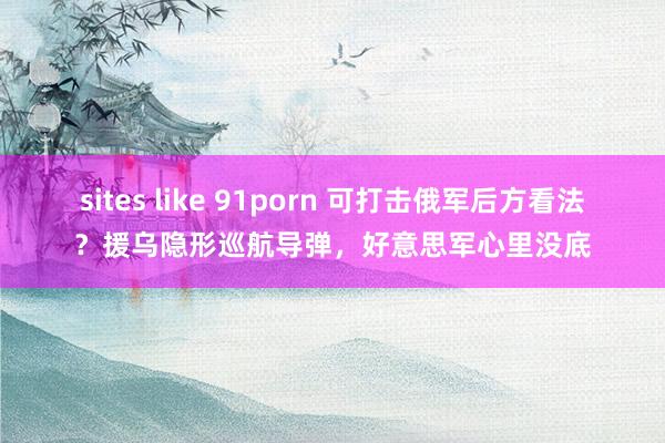 sites like 91porn 可打击俄军后方看法？援乌隐形巡航导弹，好意思军心里没底