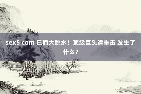 sex5 com 已而大跳水！顶级巨头遭重击 发生了什么？