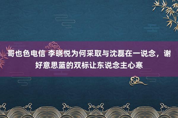 哥也色电信 李晓悦为何采取与沈磊在一说念，谢好意思蓝的双标让东说念主心寒