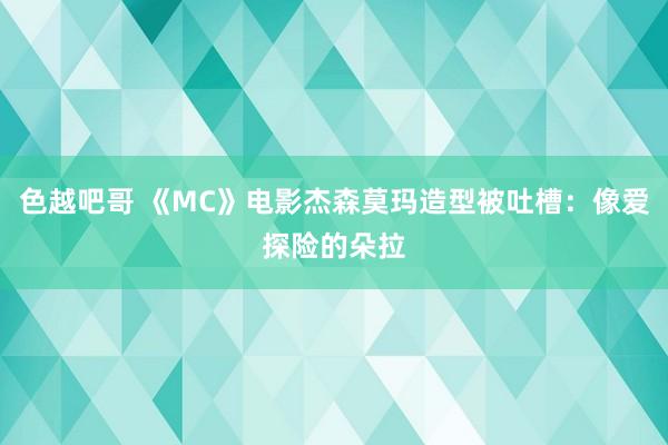 色越吧哥 《MC》电影杰森莫玛造型被吐槽：像爱探险的朵拉