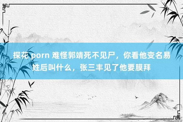 探花 porn 难怪郭靖死不见尸，你看他变名易姓后叫什么，张三丰见了他要膜拜