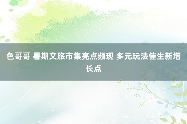 色哥哥 暑期文旅市集亮点频现 多元玩法催生新增长点