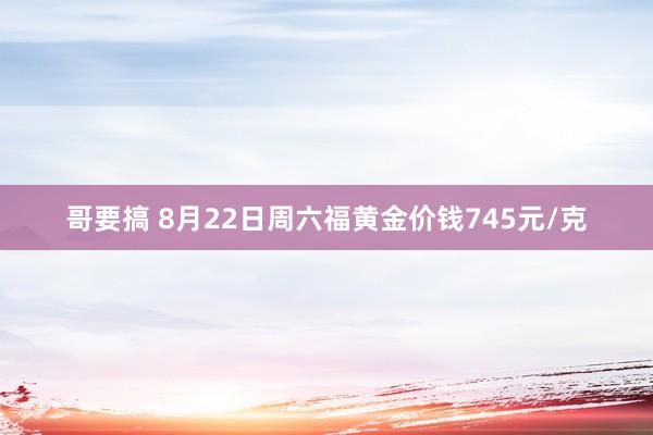 哥要搞 8月22日周六福黄金价钱745元/克