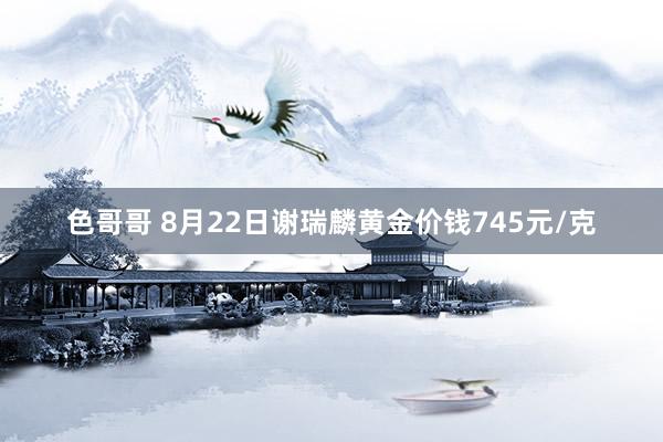 色哥哥 8月22日谢瑞麟黄金价钱745元/克