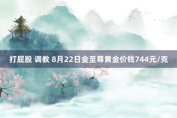 打屁股 调教 8月22日金至尊黄金价钱744元/克