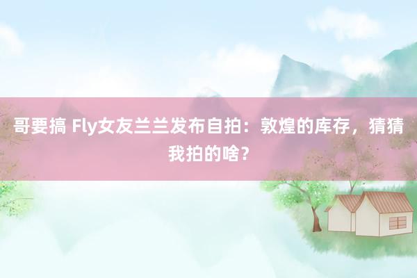 哥要搞 Fly女友兰兰发布自拍：敦煌的库存，猜猜我拍的啥？