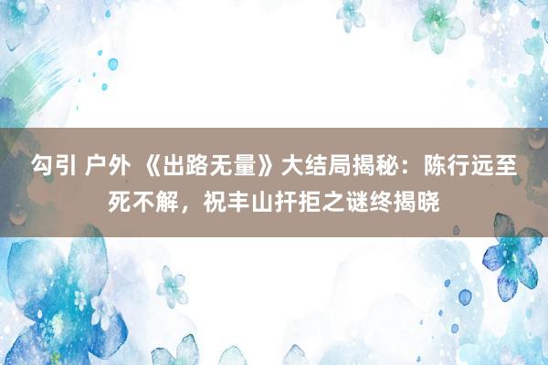 勾引 户外 《出路无量》大结局揭秘：陈行远至死不解，祝丰山扞拒之谜终揭晓