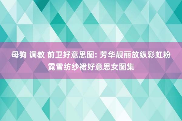 母狗 调教 前卫好意思图: 芳华靓丽放纵彩虹粉霓雪纺纱裙好意思女图集