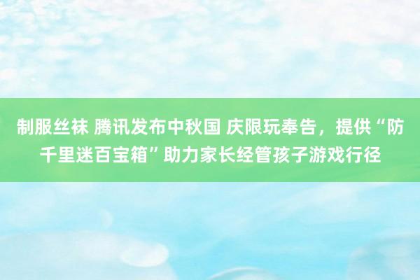 制服丝袜 腾讯发布中秋国 庆限玩奉告，提供“防千里迷百宝箱”助力家长经管孩子游戏行径