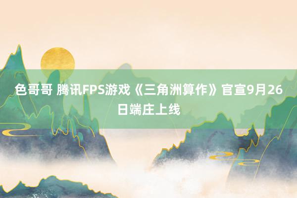 色哥哥 腾讯FPS游戏《三角洲算作》官宣9月26日端庄上线