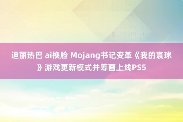 迪丽热巴 ai换脸 Mojang书记变革《我的寰球》游戏更新模式并筹画上线PS5