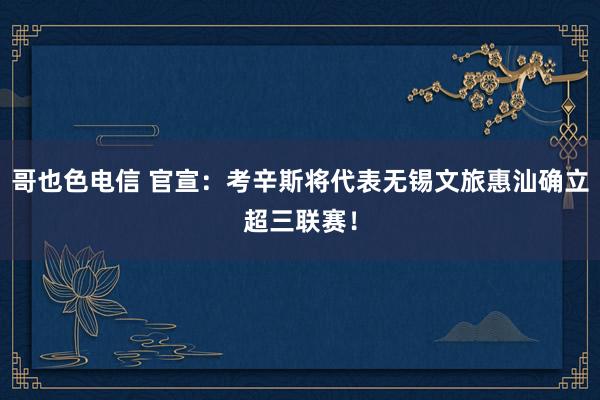 哥也色电信 官宣：考辛斯将代表无锡文旅惠汕确立超三联赛！