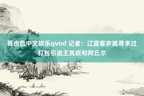 哥也色中文娱乐qvod 记者：辽篮客岁就寻求过打包引进王岚嵚和阿丘尔