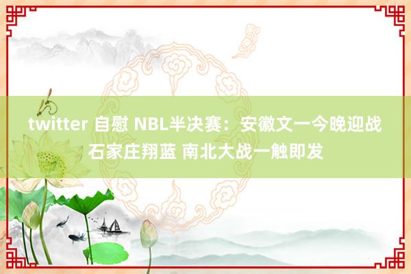 twitter 自慰 NBL半决赛：安徽文一今晚迎战石家庄翔蓝 南北大战一触即发