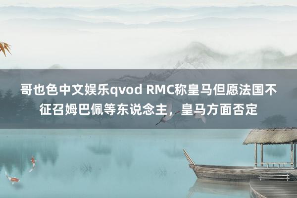 哥也色中文娱乐qvod RMC称皇马但愿法国不征召姆巴佩等东说念主，皇马方面否定