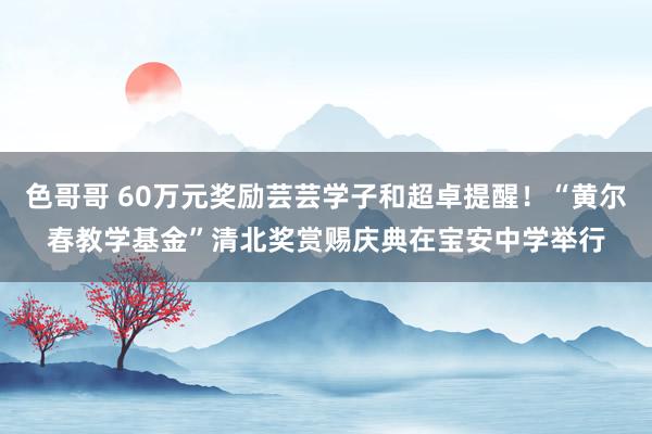 色哥哥 60万元奖励芸芸学子和超卓提醒！“黄尔春教学基金”清北奖赏赐庆典在宝安中学举行