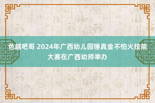 色越吧哥 2024年广西幼儿园锤真金不怕火技能大赛在广西幼师举办