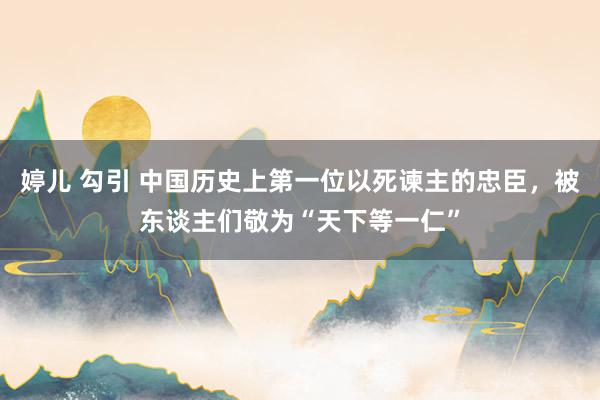 婷儿 勾引 中国历史上第一位以死谏主的忠臣，被东谈主们敬为“天下等一仁”