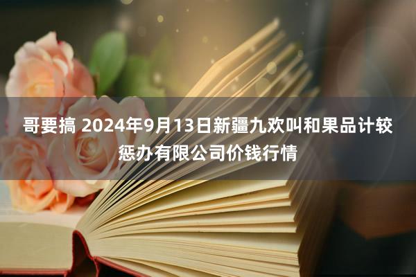 哥要搞 2024年9月13日新疆九欢叫和果品计较惩办有限公司价钱行情