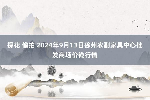 探花 偷拍 2024年9月13日徐州农副家具中心批发商场价钱行情