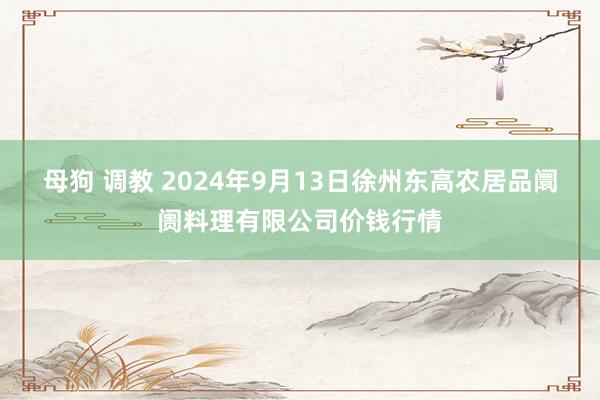 母狗 调教 2024年9月13日徐州东高农居品阛阓料理有限公司价钱行情