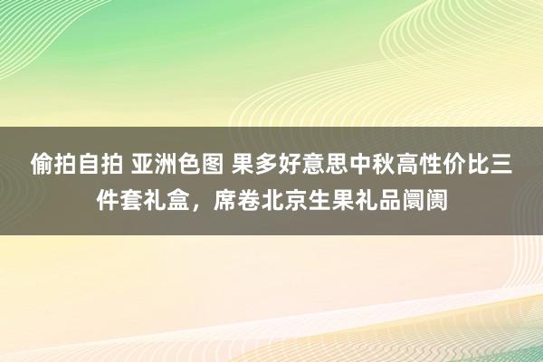 偷拍自拍 亚洲色图 果多好意思中秋高性价比三件套礼盒，席卷北京生果礼品阛阓