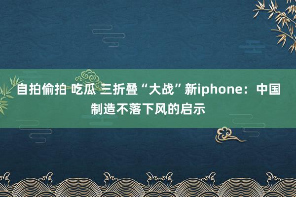 自拍偷拍 吃瓜 三折叠“大战”新iphone：中国制造不落下风的启示