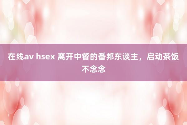 在线av hsex 离开中餐的番邦东谈主，启动茶饭不念念