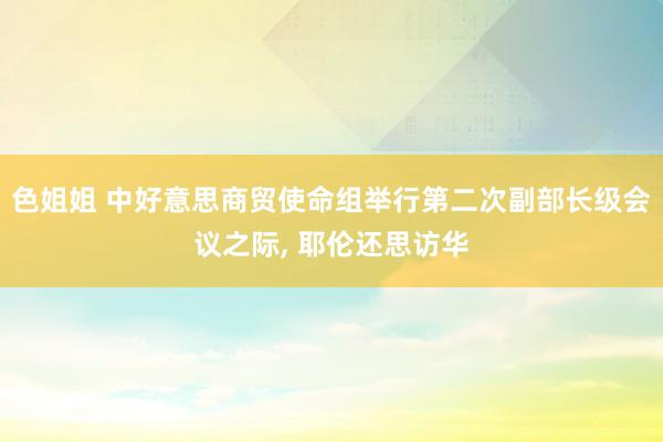 色姐姐 中好意思商贸使命组举行第二次副部长级会议之际， 耶伦还思访华