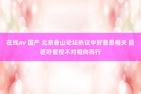 在线av 国产 北京香山论坛热议中好意思相关 巨匠吁管控不对相向而行