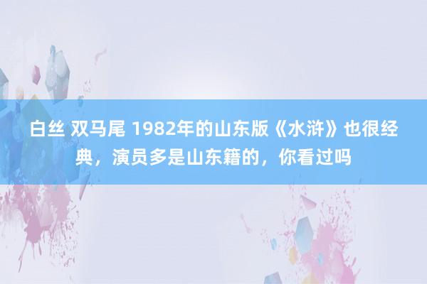 白丝 双马尾 1982年的山东版《水浒》也很经典，演员多是山东籍的，你看过吗