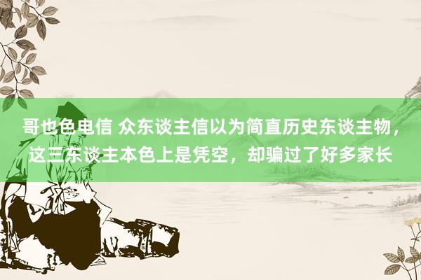 哥也色电信 众东谈主信以为简直历史东谈主物，这三东谈主本色上是凭空，却骗过了好多家长