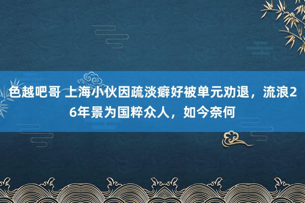 色越吧哥 上海小伙因疏淡癖好被单元劝退，流浪26年景为国粹众人，如今奈何