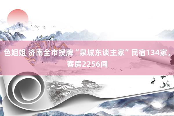 色姐姐 济南全市授牌“泉城东谈主家”民宿134家，客房2256间