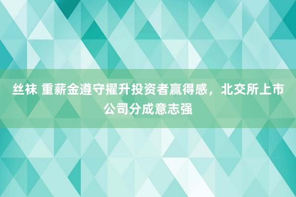 丝袜 重薪金遵守擢升投资者赢得感，北交所上市公司分成意志强