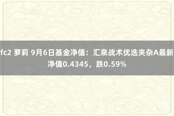 fc2 萝莉 9月6日基金净值：汇泉战术优选夹杂A最新净值0.4345，跌0.59%