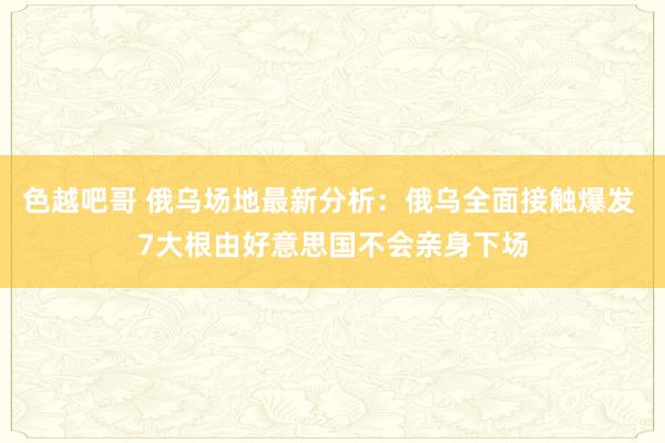 色越吧哥 俄乌场地最新分析：俄乌全面接触爆发 7大根由好意思国不会亲身下场