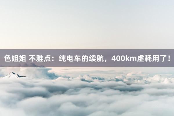 色姐姐 不雅点：纯电车的续航，400km虚耗用了！