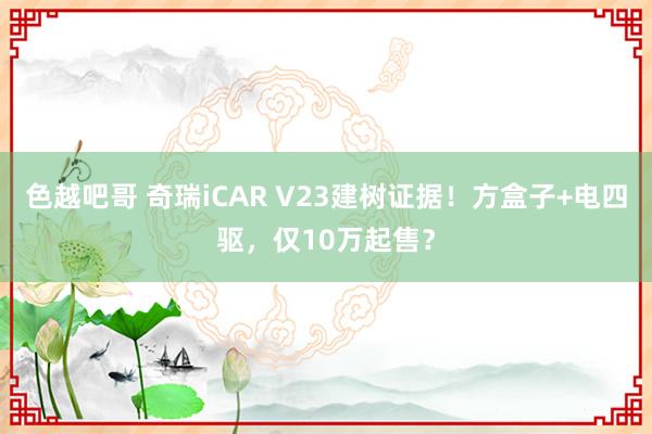 色越吧哥 奇瑞iCAR V23建树证据！方盒子+电四驱，仅10万起售？