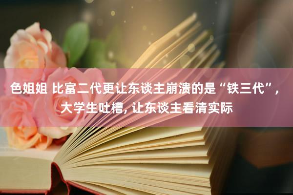 色姐姐 比富二代更让东谈主崩溃的是“铁三代”， 大学生吐槽， 让东谈主看清实际