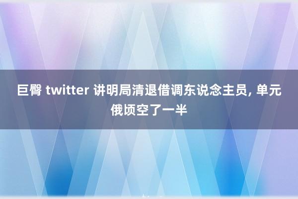 巨臀 twitter 讲明局清退借调东说念主员， 单元俄顷空了一半