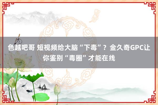 色越吧哥 短视频给大脑“下毒”？金久奇GPC让你鉴别“毒圈”才能在线