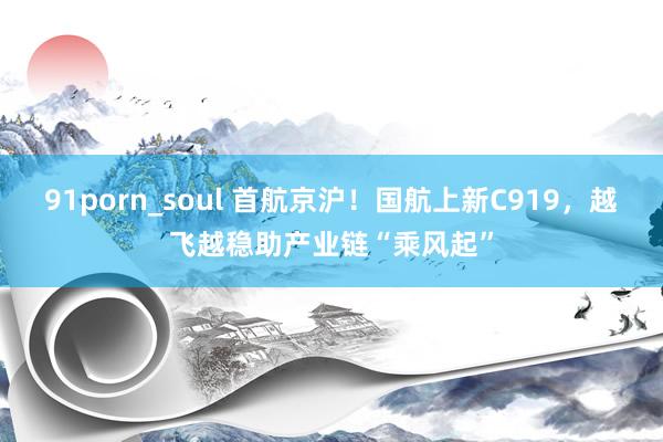 91porn_soul 首航京沪！国航上新C919，越飞越稳助产业链“乘风起”