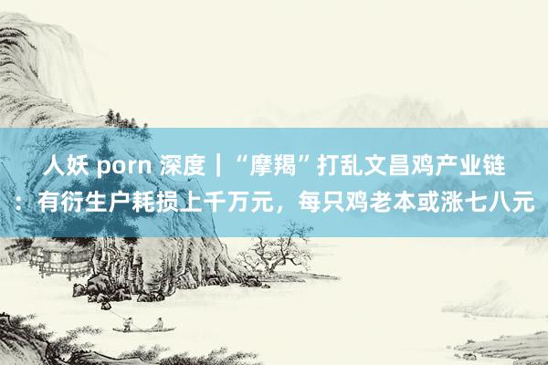 人妖 porn 深度｜“摩羯”打乱文昌鸡产业链：有衍生户耗损上千万元，每只鸡老本或涨七八元