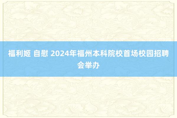 福利姬 自慰 2024年福州本科院校首场校园招聘会举办