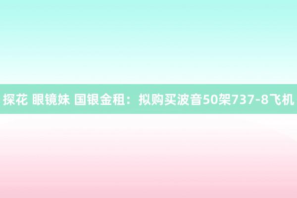 探花 眼镜妹 国银金租：拟购买波音50架737-8飞机