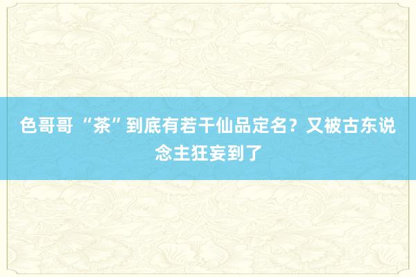 色哥哥 “茶”到底有若干仙品定名？又被古东说念主狂妄到了